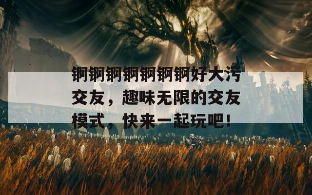 锕锕锕锕锕锕锕好大污交友，趣味无限的交友模式，快来一起玩吧！