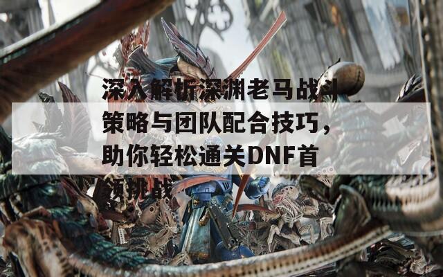 深入解析深渊老马战斗策略与团队配合技巧，助你轻松通关DNF首领挑战