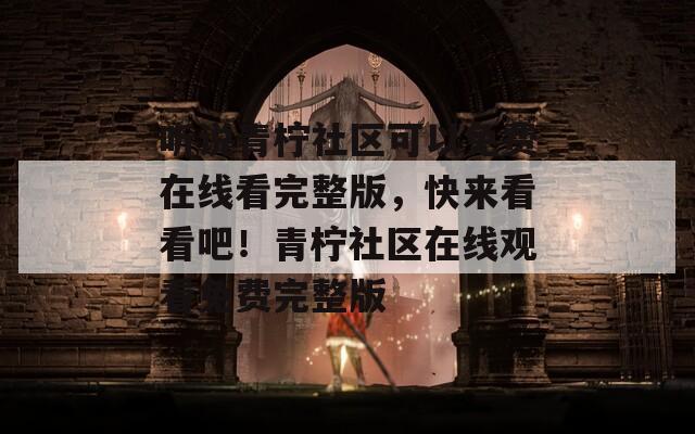 听说青柠社区可以免费在线看完整版，快来看看吧！青柠社区在线观看免费完整版