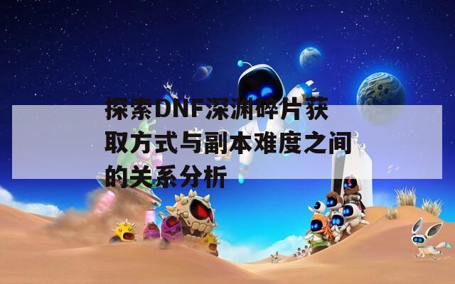 探索DNF深渊碎片获取方式与副本难度之间的关系分析