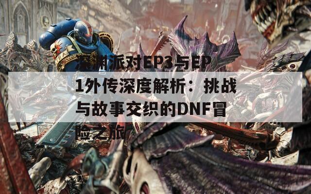 深渊派对EP3与EP1外传深度解析：挑战与故事交织的DNF冒险之旅