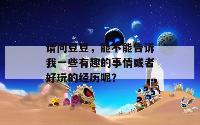 请问豆豆，能不能告诉我一些有趣的事情或者好玩的经历呢？