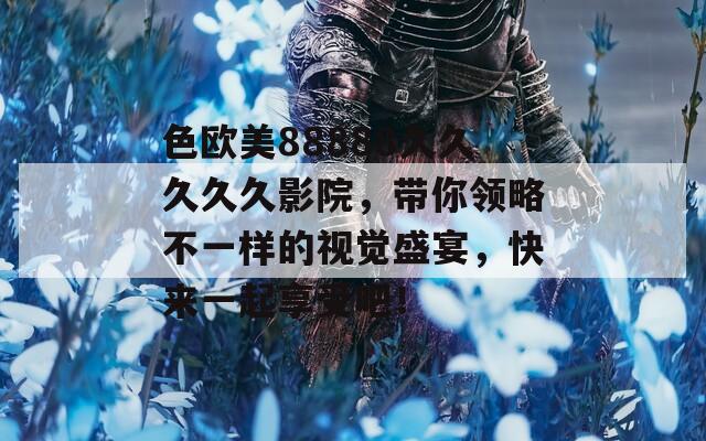 色欧美88888久久久久久影院，带你领略不一样的视觉盛宴，快来一起享受吧！