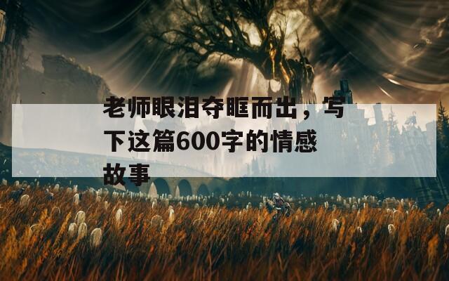 老师眼泪夺眶而出，写下这篇600字的情感故事