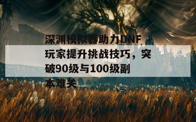 深渊模拟器助力DNF玩家提升挑战技巧，突破90级与100级副本难关