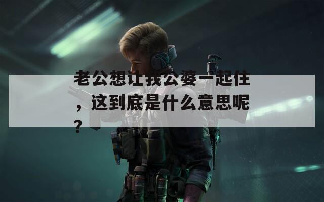 老公想让我公婆一起住，这到底是什么意思呢？