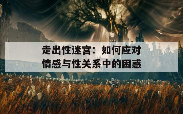 走出性迷宫：如何应对情感与性关系中的困惑