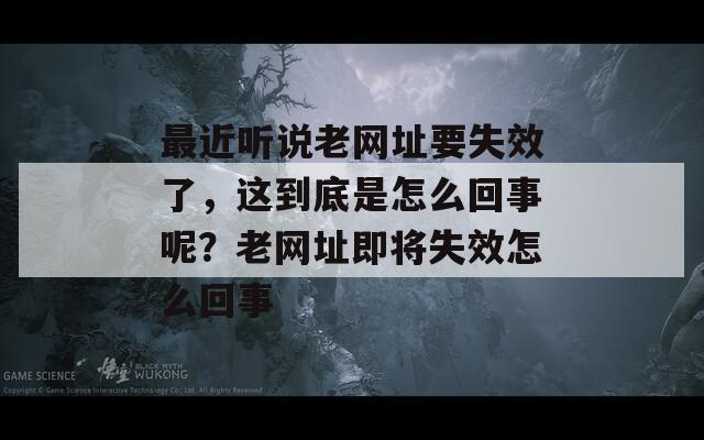 最近听说老网址要失效了，这到底是怎么回事呢？老网址即将失效怎么回事