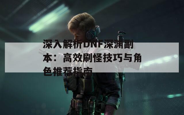 深入解析DNF深渊副本：高效刷怪技巧与角色推荐指南