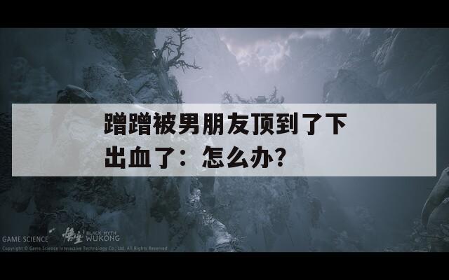 蹭蹭被男朋友顶到了下出血了：怎么办？