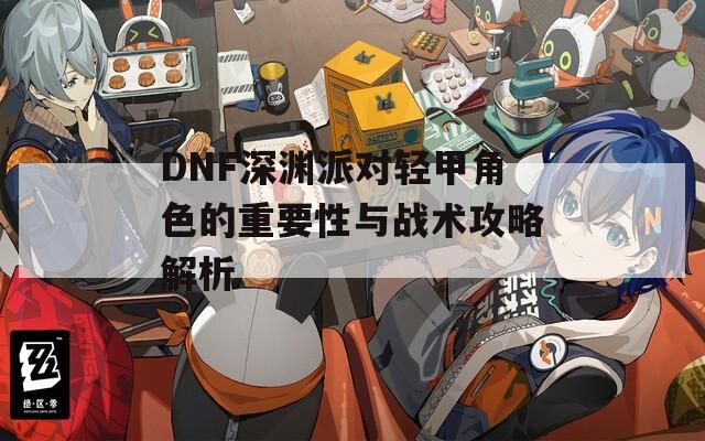 DNF深渊派对轻甲角色的重要性与战术攻略解析