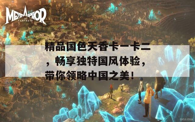 精品国色天香卡一卡二，畅享独特国风体验，带你领略中国之美！