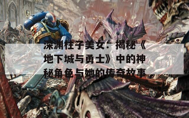 深渊柱子美女：揭秘《地下城与勇士》中的神秘角色与她的传奇故事