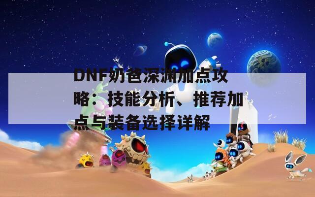 DNF奶爸深渊加点攻略：技能分析、推荐加点与装备选择详解