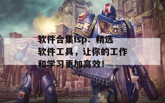 软件合集lsp：精选软件工具，让你的工作和学习更加高效！
