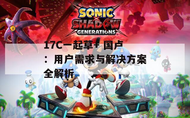 17C一起草+ 国卢：用户需求与解决方案全解析