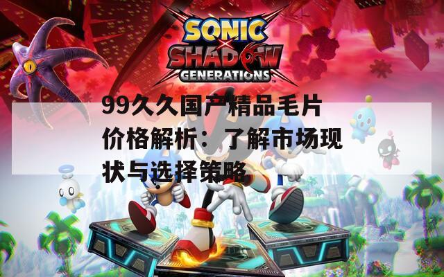 99久久国产精品毛片价格解析：了解市场现状与选择策略