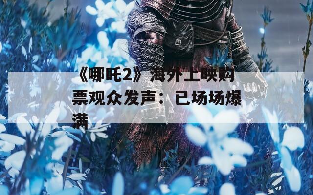 《哪吒2》海外上映购票观众发声：已场场爆满
