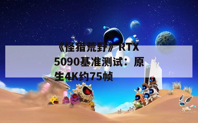 《怪猎荒野》RTX 5090基准测试：原生4K约75帧