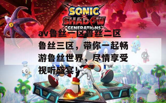 av鲁丝一区鲁丝二区鲁丝三区，带你一起畅游鲁丝世界，尽情享受视听盛宴！