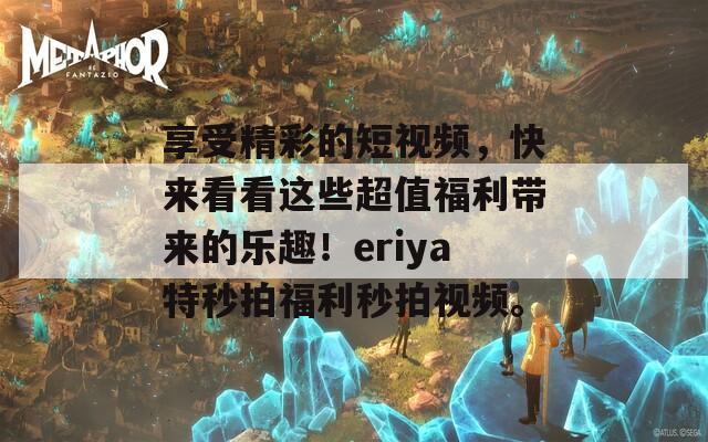 享受精彩的短视频，快来看看这些超值福利带来的乐趣！eriya特秒拍福利秒拍视频。