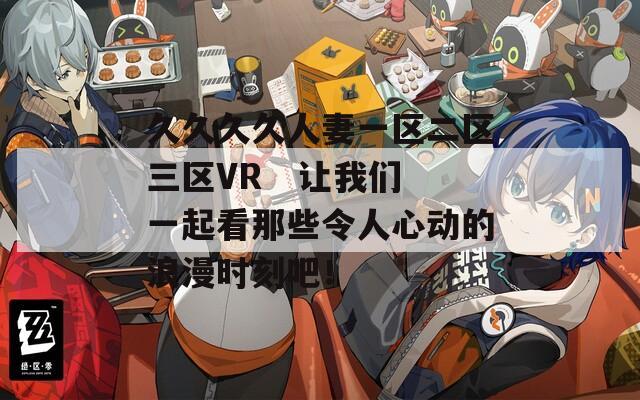 久久久久人妻一区二区三区VR   让我们一起看那些令人心动的浪漫时刻吧！