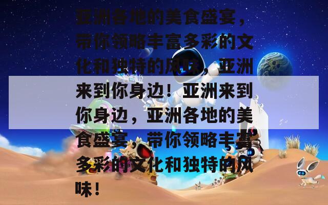 亚洲各地的美食盛宴，带你领略丰富多彩的文化和独特的风味，亚洲来到你身边！亚洲来到你身边，亚洲各地的美食盛宴，带你领略丰富多彩的文化和独特的风味！