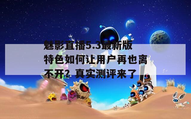 魅影直播5.3最新版特色如何让用户再也离不开？真实测评来了