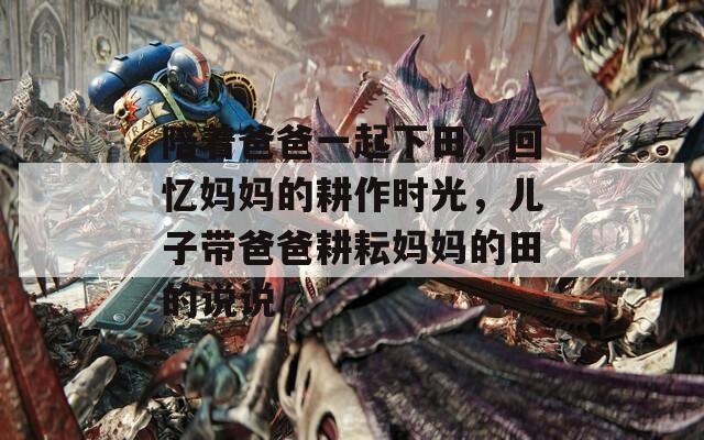 陪着爸爸一起下田，回忆妈妈的耕作时光，儿子带爸爸耕耘妈妈的田的说说