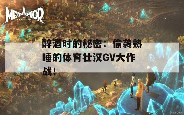 醉酒时的秘密：偷袭熟睡的体育壮汉GV大作战！