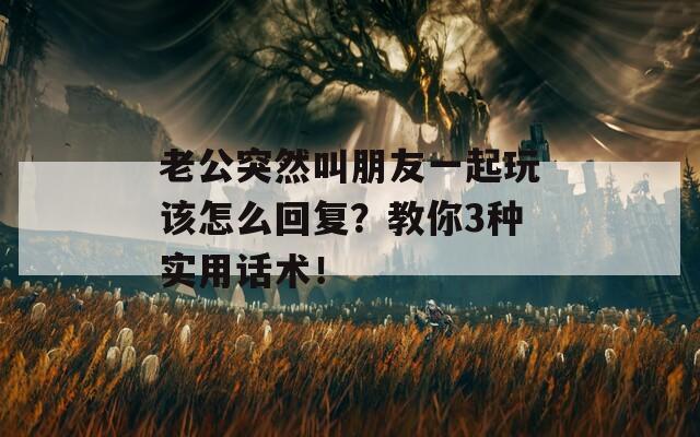 老公突然叫朋友一起玩该怎么回复？教你3种实用话术！