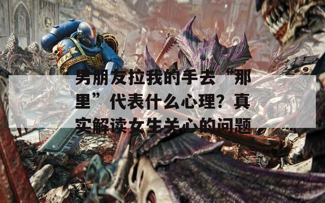 男朋友拉我的手去“那里”代表什么心理？真实解读女生关心的问题