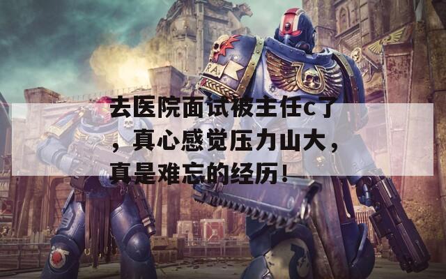 去医院面试被主任c了，真心感觉压力山大，真是难忘的经历！
