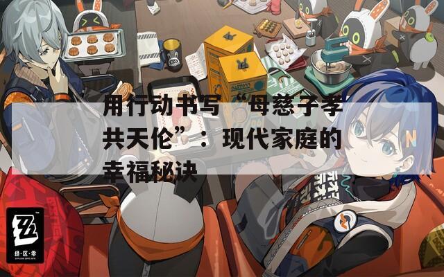 用行动书写“母慈子孝共天伦”：现代家庭的幸福秘诀