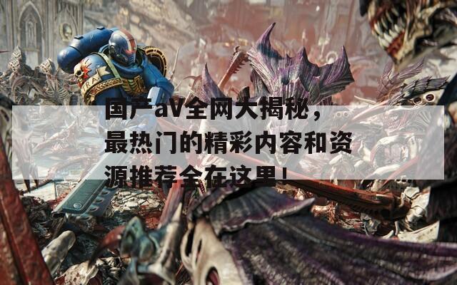 国产aV全网大揭秘，最热门的精彩内容和资源推荐全在这里！