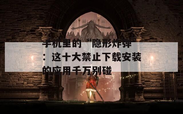 手机里的“隐形炸弹”：这十大禁止下载安装的应用千万别碰