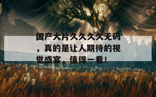 国产大片久久久久无码，真的是让人期待的视觉盛宴，值得一看！
