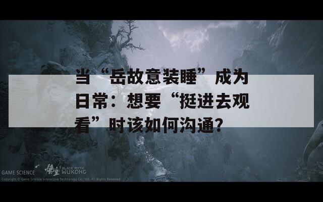 当“岳故意装睡”成为日常：想要“挺进去观看”时该如何沟通？