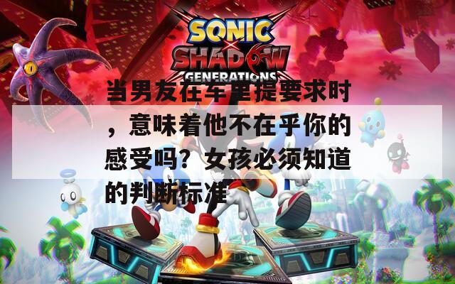 当男友在车里提要求时，意味着他不在乎你的感受吗？女孩必须知道的判断标准