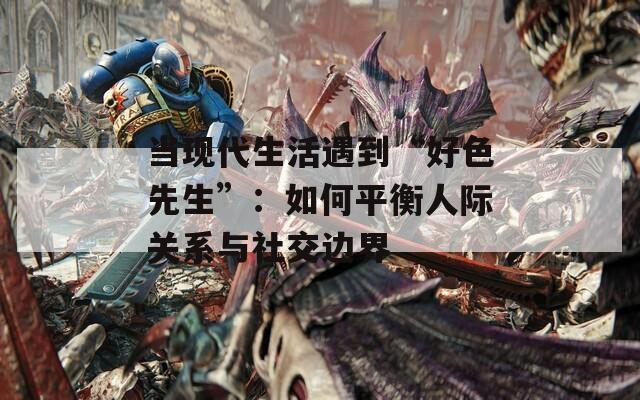 当现代生活遇到“好色先生”：如何平衡人际关系与社交边界