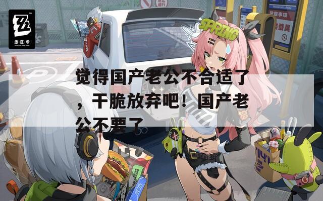觉得国产老公不合适了，干脆放弃吧！国产老公不要了