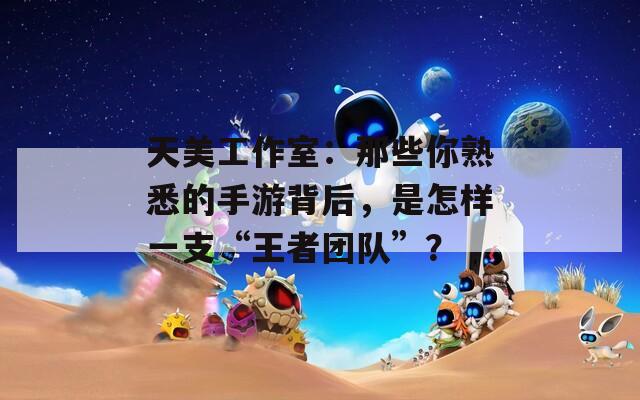 天美工作室：那些你熟悉的手游背后，是怎样一支“王者团队”？