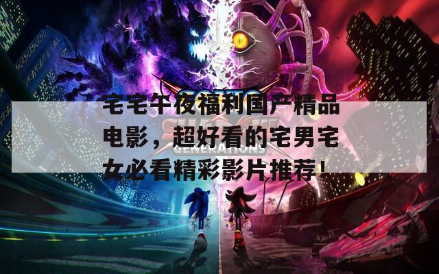 宅宅午夜福利国产精品电影，超好看的宅男宅女必看精彩影片推荐！