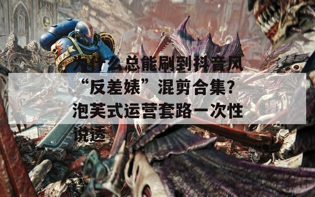 为什么总能刷到抖音风“反差婊”混剪合集？泡芙式运营套路一次性说透