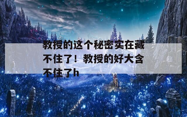 教授的这个秘密实在藏不住了！教授的好大含不住了h