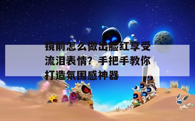 镜前怎么做出脸红享受流泪表情？手把手教你打造氛围感神器