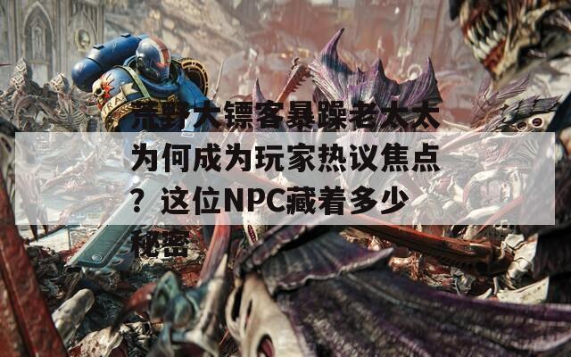 荒野大镖客暴躁老太太为何成为玩家热议焦点？这位NPC藏着多少秘密