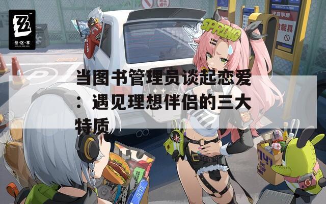 当图书管理员谈起恋爱：遇见理想伴侣的三大特质
