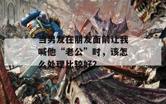 当男友在朋友面前让我喊他“老公”时，该怎么处理比较好？