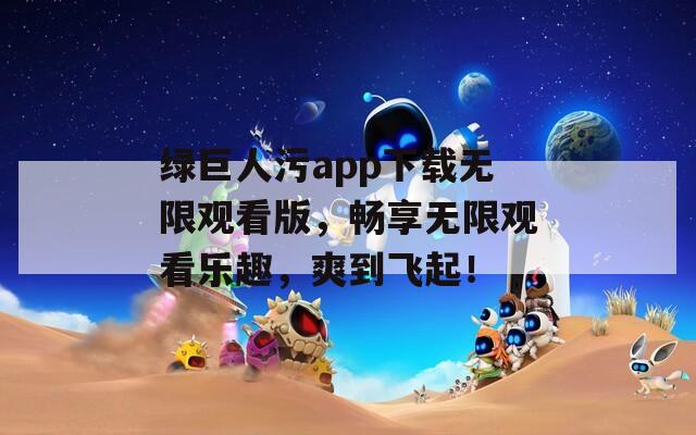 绿巨人污app下载无限观看版，畅享无限观看乐趣，爽到飞起！
